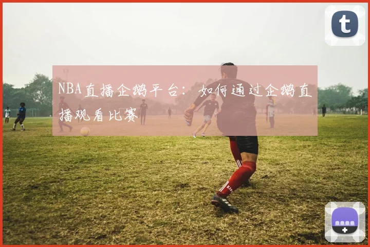 NBA直播企鹅平台:如何通过企鹅直播观看比赛