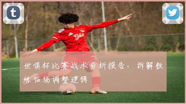 世俱杯比赛战术分析报告，拆解教练临场调整逻辑