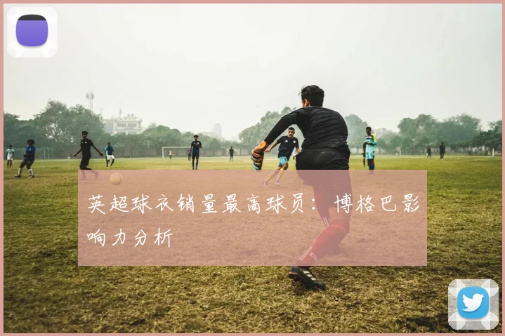 英超球衣销量最高球员：博格巴影响力分析