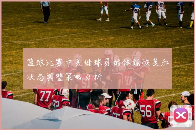 篮球比赛中关键球员的体能恢复和状态调整策略分析