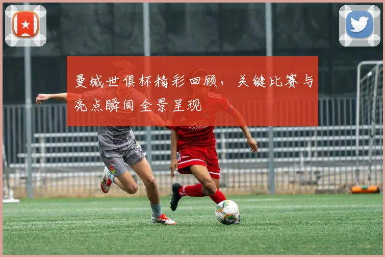 曼城世俱杯精彩回顾，关键比赛与亮点瞬间全景呈现