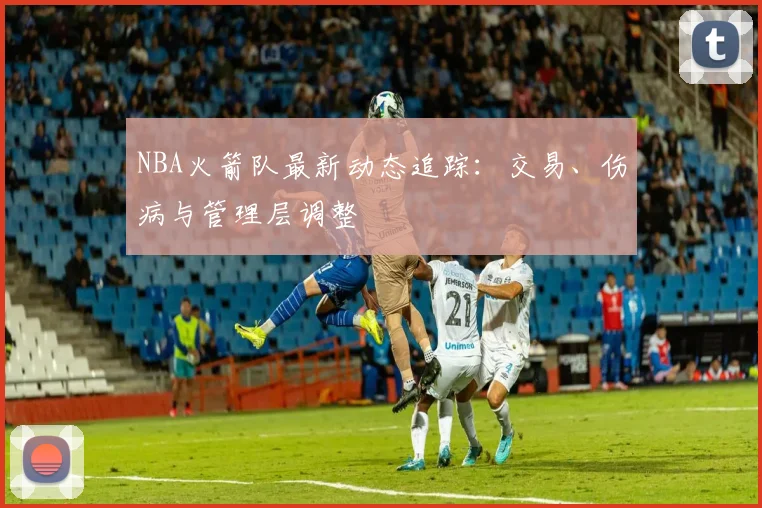 NBA火箭队最新动态追踪：交易、伤病与管理层调整