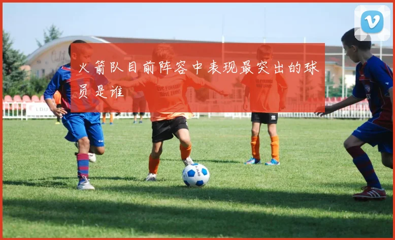 火箭队目前阵容中表现最突出的球员是谁