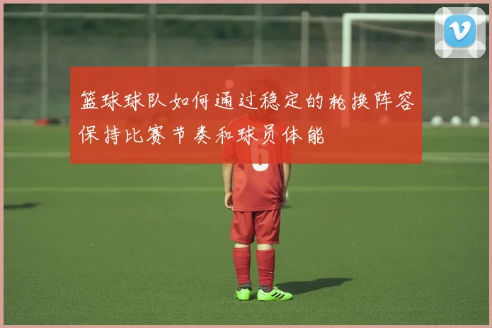 篮球球队如何通过稳定的轮换阵容保持比赛节奏和球员体能