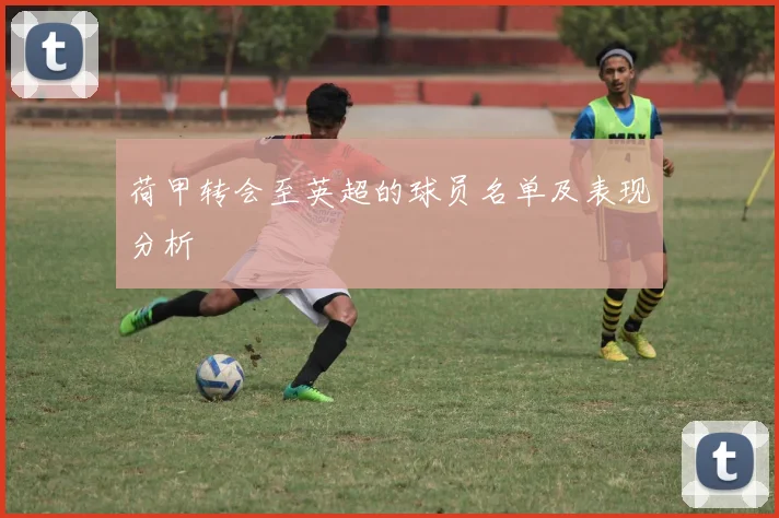 荷甲转会至英超的球员名单及表现分析